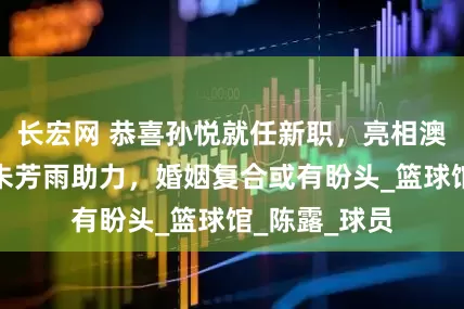 长宏网 恭喜孙悦就任新职，亮相澳门新岗位，朱芳雨助力，婚姻复合或有盼头_篮球馆_陈露_球员