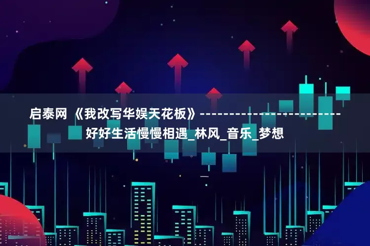 启泰网 《我改写华娱天花板》------------------------好好生活慢慢相遇_林风_音乐_梦想
