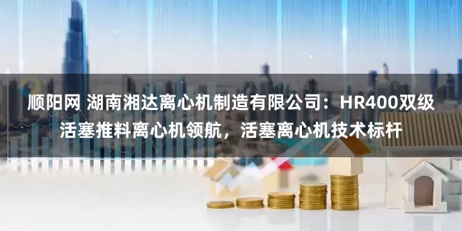 顺阳网 湖南湘达离心机制造有限公司：HR400双级活塞推料离心机领航，活塞离心机技术标杆