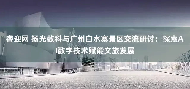 睿迎网 扬光数科与广州白水寨景区交流研讨：探索AI数字技术赋能文旅发展