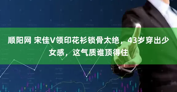 顺阳网 宋佳V领印花衫锁骨太绝，43岁穿出少女感，这气质谁顶得住