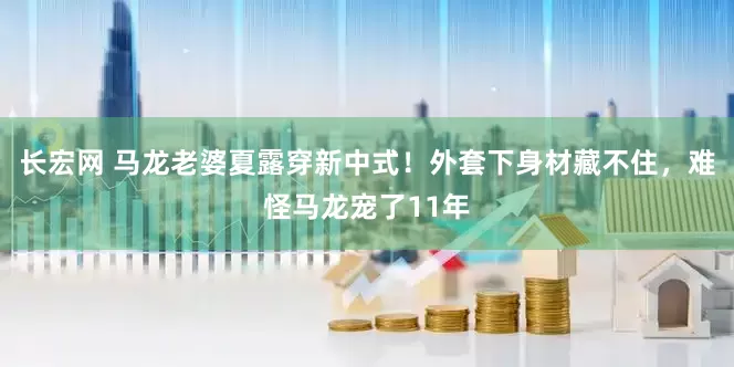 长宏网 马龙老婆夏露穿新中式！外套下身材藏不住，难怪马龙宠了11年