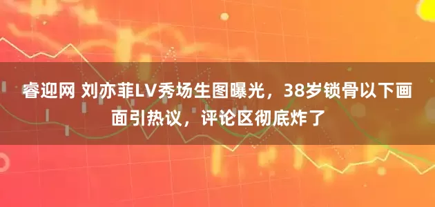睿迎网 刘亦菲LV秀场生图曝光，38岁锁骨以下画面引热议，评论区彻底炸了